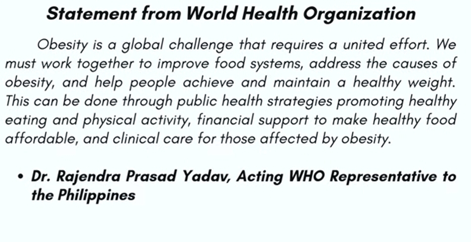 Statement from World Health Organization 
Obesity is a global challenge that requires a united effort. We 
must work together to improve food systems, address the causes of 
obesity, and help people achieve and maintain a healthy weight. 
This can be done through public health strategies promoting healthy 
eating and physical activity, financial support to make healthy food 
affordable, and clinical care for those affected by obesity. 
Dr. Rajendra Prasad Yadav, Acting WHO Representative to 
the Philippines