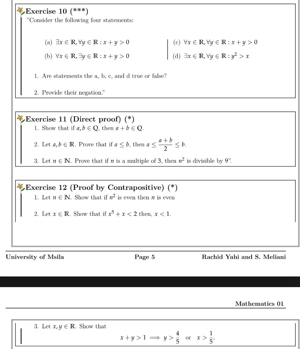 (***) 
'Consider the following four statements: 
(a) exists x∈ R, forall y∈ R:x+y>0 (c) forall x∈ R, forall y∈ R:x+y>0
(b) forall x∈ R, exists y∈ R:x+y>0 (d) exists x∈ R, forall y∈ R:y^2>x
1. Are statements the a, b, c, and d true or false? 
2. Provide their negation.” 
Exercise 11 (Direct proof) (*) 
1. Show that if . b∈ Q , then a+b∈ Q. 
2. Let a, b∈ R. Prove that if a≤ b , then a≤  (a+b)/2 ≤ b. 
3. Let n∈ N. Prove that if n is a multiple of 3, then n^2 is divisible by 9''. 
Exercise 12 (Proof by Contrapositive) (*) 
1. Let n∈ N. Show that if n^2 is even then n is even 
2. Let x∈ R. Show that if x^5+x<2</tex> then, x<1</tex>. 
University of Msila Page 5 Rachid Yahi and S. Meliani 
Mathematics 01 
3. Let x, y∈ R. Show that
x+y>1 y> 4/5  or x> 1/5 .