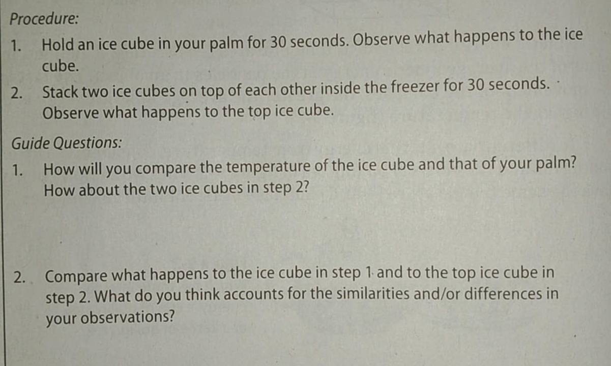 Procedure: 
1. Hold an ice cube in your palm for 30 seconds. Observe what happens to the ice 
cube. 
2. Stack two ice cubes on top of each other inside the freezer for 30 seconds. 
Observe what happens to the top ice cube. 
Guide Questions: 
1. How will you compare the temperature of the ice cube and that of your palm? 
How about the two ice cubes in step 2? 
2. Compare what happens to the ice cube in step 1 and to the top ice cube in 
step 2. What do you think accounts for the similarities and/or differences in 
your observations?