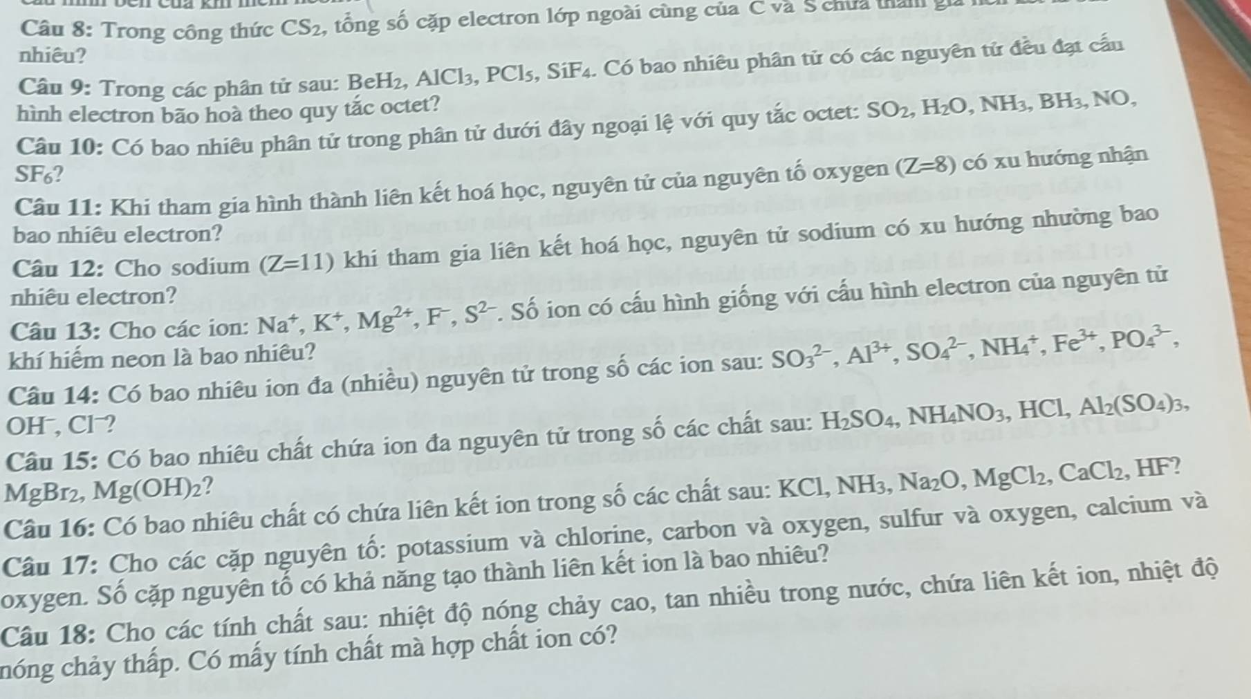 Trong công thức CS_2 , tổng số cặp electron lớp ngoài cùng của C và S chưa thán gia
nhiêu?
Câu 9: Trong các phân tử sau: BeH_2,AlCl_3,PCl_5 , SiF4. Có bao nhiêu phân tử có các nguyên tử đều đạt cấu
hình electron bão hoà theo quy tắc octet?
Câu 10: Có bao nhiêu phân tử trong phân tử dưới đây ngoại lệ với quy tắc octet: SO_2,H_2O,NH_3,BH_3,NO
SF₆?
Câu 11: Khi tham gia hình thành liên kết hoá học, nguyên tử của nguyên tố oxygen (Z=8) có xu hướng nhận
bao nhiêu electron?
Câu 12: Cho sodium (Z=11) khi tham gia liên kết hoá học, nguyên tử sodium có xu hướng nhường bao
nhiêu electron?
Câu 13: Cho các ion: Na^+,K^+,Mg^(2+),F^-,S^(2-). Số ion có cấu hình giống với cấu hình electron của nguyên tử
khí hiếm neon là bao nhiêu?
Câu 14: Có bao nhiêu ion đa (nhiều) nguyên tử trong số các ion sau: SO_3^((2-),Al^3+),SO_4^((2-),NH_4^+,Fe^3+),PO_4^((3-),
OH , Cl ?
Câu 15: Có bao nhiêu chất chứa ion đa nguyên tử trong số các chất sau: H_2)SO_4,NH_4NO_3,HCl,Al_2(SO_4)_3,
MgBr₂, Mg(OH)₂?
Câu 16: Có bao nhiêu chất có chứa liên kết ion trong số các chất sau: KCl,NH_3,Na_2O,MgCl_2,CaCl_2,HF
Câu 17: Cho các cặp nguyên tố: potassium và chlorine, carbon và oxygen, sulfur và oxygen, calcium và
oxygen. Số cặp nguyên tổ có khả năng tạo thành liên kết ion là bao nhiêu?
Câu 18: Cho các tính chất sau: nhiệt độ nóng chảy cao, tan nhiều trong nước, chứa liên kết ion, nhiệt độ
hóng chảy thấp. Có mấy tính chất mà hợp chất ion có?