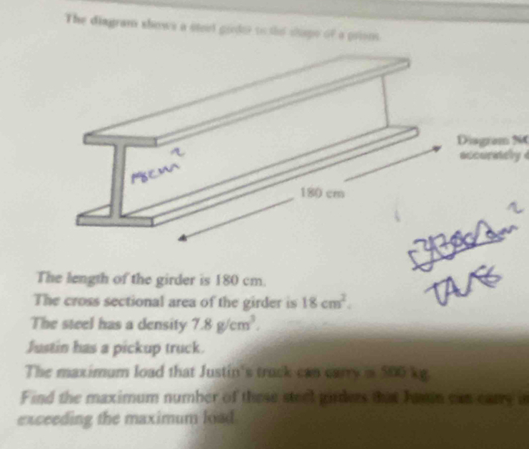 The diagram shows a stel goder to the shape of a priom 
Diagram N 
adcoraey d 
The length of the girder is 180 cm. 
The cross sectional area of the girder is 18cm^2. 
The steel has a density 7.8g/cm^3. 
Justin has a pickup truck. 
The maximum load that Justin's truck can carry is 500 kg. 
Find the maximum number of these steel girders that Jamin can carry a 
exceeding the maximum lad