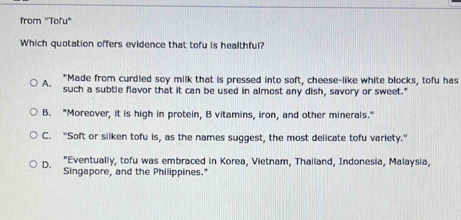 from 'Tofu"
Which quotation offers evidence that tofu is healthful?
A. "Made from curdled soy milk that is pressed into soft, cheese-like white blocks, tofu has
such a subtle flavor that it can be used in almost any dish, savory or sweet."
B. "Moreover, it is high in protein, B vitamins, iron, and other minerals."
C. "Soft or silken tofu is, as the names suggest, the most delicate tofu variety."
D. "Eventually, tofu was embraced in Korea, Vietnam, Thailand, Indonesia, Malaysia,
Singapore, and the Philippines."