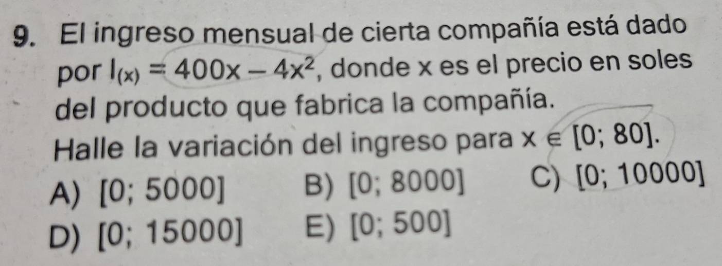 El ingreso mensual de cierta compañía está dado
por I_(x)=400x-4x^2 , donde x es el precio en soles
del producto que fabrica la compañía.
Halle la variación del ingreso para x∈ [0;80].
A) [0;5000] B) [0;8000] C) [0;10000]
D) [0;15000]
E) [0;500]