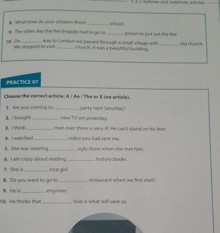 Definite and indefinite articles 
8. What time do your children finish _school. 
9. The other day the fire brigade had to go to_ prison to put out the fire. 
10. On _way to London we passed through a small village with_ old church. 
We stopped to visit _church. It was a beautiful building. 
PRACTICE 07 
Choose the correct article: A / An / The or X (no article). 
1. Are you coming to_ party next Saturday? 
2. I bought _new TV set yesterday. 
3. I think _man over there is very ill. He can't stand on his feet. 
4. I watched_ video you had sent me. 
5. She was wearing _ugly dress when she met him. 
6. I am crazy about reading _history books. 
7. She is_ nice girl. 
8. Do you want to go to _restaurant when we first met? 
9. He is _engineer. 
10. He thinks that _love is what will save us.