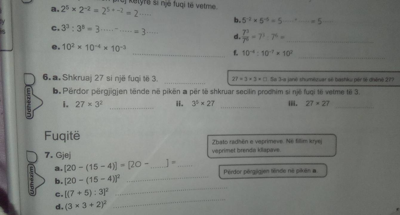 cf Kelyre si një fuqi të vetme. 
a. 2^5* 2^(-2)=2^(5+-2)=2·s ·s
ly 
b. 5^(-2)* 5^(-5)=5·s ·s^+· =5 _ 
S 
C. 3^3:3^8=3 ...... __ =3·s  7^3/7^6 =7^3:7^6= _ 
d. 
e. 10^2* 10^(-4)* 10^(-3)
_ 
_f. 10^(-4):10^(-7)* 10^2
6. a. Shkruaj 27 si një fuqi të 3. _ 27=3* 3* □ Sa 3-a janë shumëzuar sẽ bashku për tế dhēnē 27? 
b. Përdor përgjigjen tënde në pikën a për të shkruar secilin prodhim si një fuqi të vetme të 3. 
i. 27* 3^2 _ii. 3^5* 27 _iii. 27* 27 _ 
Fuqitë 
Zbato radhën e veprimeve. Në fillim kryej 
7. Gjej veprimet brenda kllapave. 
a. [20-(15-4)]=[20- _ ]= _ 
Përdor përgjigjen tënde në pikën a. 
b. [20-(15-4)]^2 _ 
_ 
C. [(7+5):3]^2
_ 
d. (3* 3+2)^2