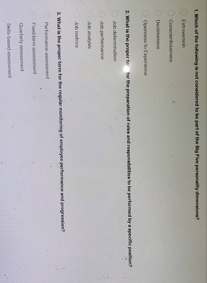 Which of the following is not considered to be part of the Big Five personality dimensions?
Extroversion
Conscientiousness
Decisiveness
Openness to Experience
2. What is the proper te for the preparation of roles and responsibilities to be performed by a specific position?
Job determination
Job performance
Job analysis
Job metrics 
3. What is the proper term for the regular monitoring of employee performance and progression?
Performance assessment
Fixed term assessment
Quarterly assessment
Skills-based assessment