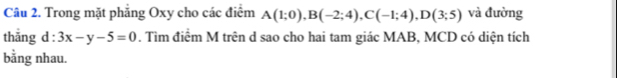 Trong mặt phẳng Oxy cho các điểm A(1;0), B(-2;4), C(-1;4), D(3;5) và đường 
thǎng d:3x-y-5=0. Tìm điểm M trên d sao cho hai tam giác MAB, MCD có diện tích 
bằng nhau.