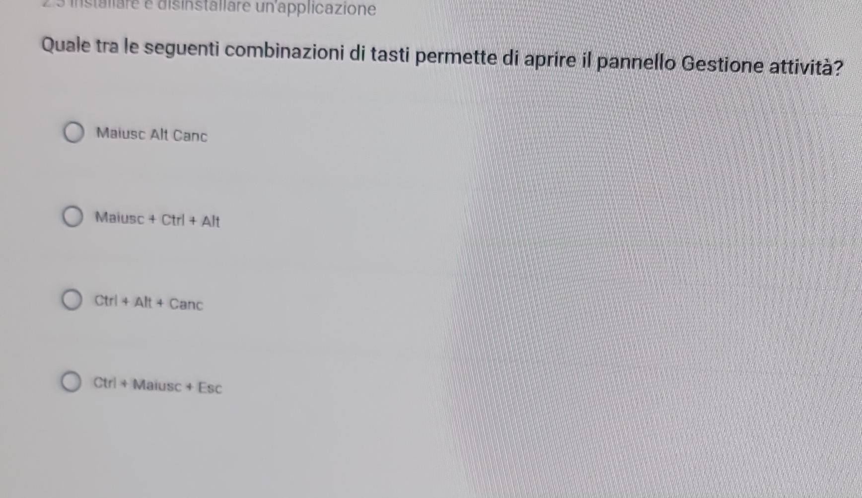 installare e disinstallare un applicazione
Quale tra le seguenti combinazioni di tasti permette di aprire il pannello Gestione attività?
Maiusc Alt Canc
Maiusc+Ctrl+Alt
Ctrl+Alt+Canc
Ctrl+Maiusc+Esc