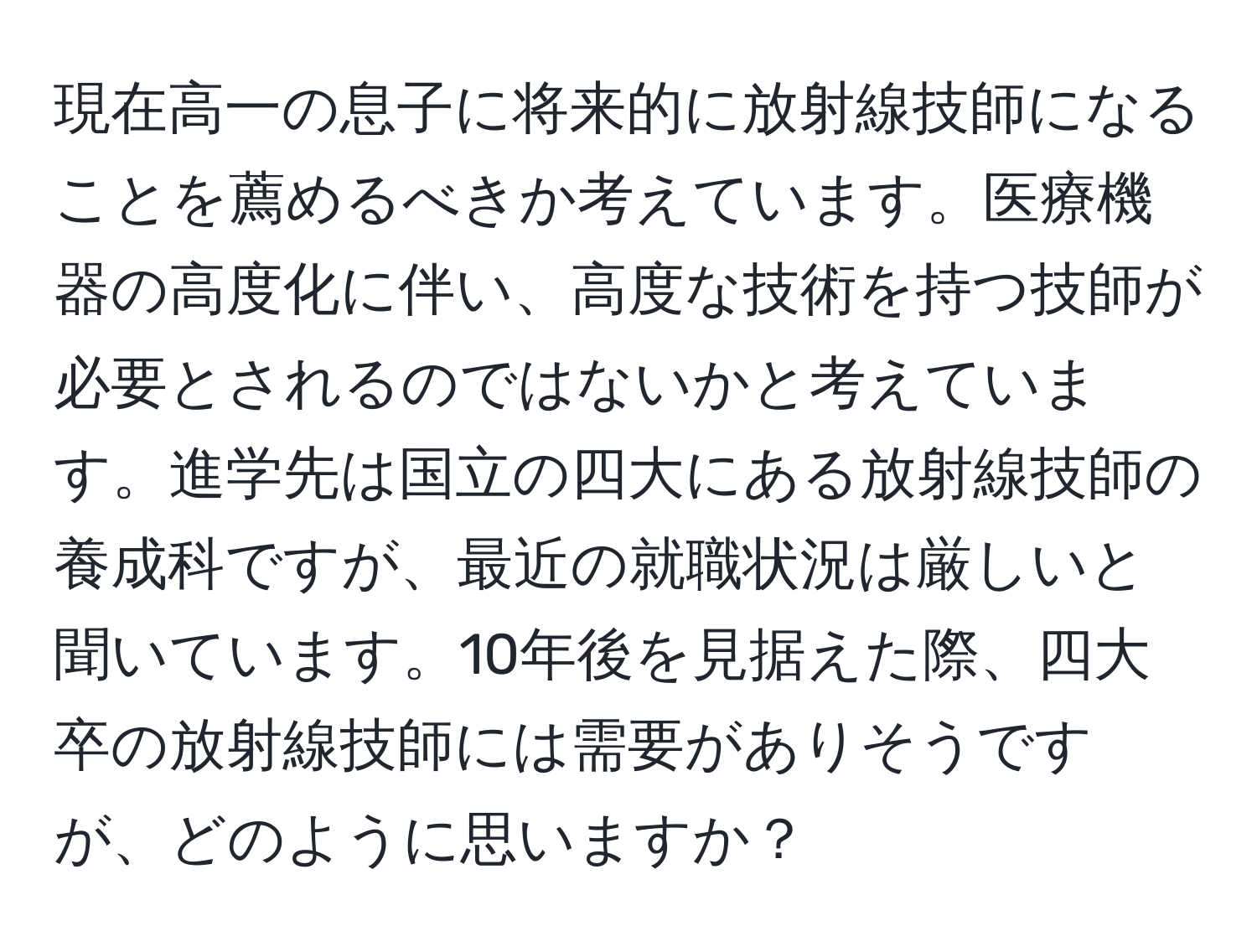 現在高一の息子に将来的に放射線技師になることを薦めるべきか考えています。医療機器の高度化に伴い、高度な技術を持つ技師が必要とされるのではないかと考えています。進学先は国立の四大にある放射線技師の養成科ですが、最近の就職状況は厳しいと聞いています。10年後を見据えた際、四大卒の放射線技師には需要がありそうですが、どのように思いますか？