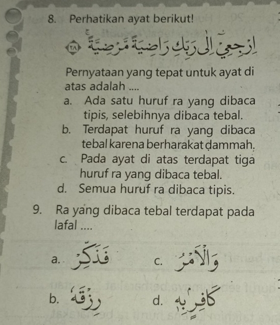 Perhatikan ayat berikut!

Pernyataan yang tepat untuk ayat di
atas adalah ....
a. Ada satu huruf ra yang dibaca
tipis, selebihnya dibaca tebal.
b. Terdapat huruf ra yang dibaca
tebal karena berharakat ḍammah.
c. Pada ayat di atas terdapat tiga
huruf ra yang dibaca tebal.
d. Semua huruf ra dibaca tipis.
9. Ra yang dibaca tebal terdapat pada
lafal ....
a.
C.
b.
d. tf