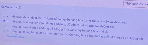 Thời gian còn lạ
Container là gì?
a. Một loại kho chứa được sử dụng đế bảo quản hàng hóa trong các nhà máy và kho hàng.
b. Một loại phương tiện vận tải được sử dụng để vận chuyển hàng hóa đường dài.
c. Một loại bao bì được sử dụng để đóng gói và vận chuyển hàng hóa nhỏ lẻ.
d. Một loại thùng lớn được sử dụng để vận chuyển hàng hóa bằng đường biển, đường bộ và đường sắt
Clear my choice