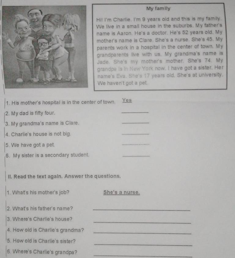 My family 
Hi! I'm Charlie. I'm 9 years old and this is my family. 
We live in a small house in the suburbs. My father's 
name is Aaron. He's a doctor. He's 52 years old. My 
mother's name is Clare. She's a nurse. She's 45. My 
parents work in a hospital in the center of town. My 
grandparents live with us. My grandma's name is 
Jade. She's my mother's mother. She's 74. My 
grandpe is in New York now. I have got a sister. Her 
name's Eva. She's 17 years old. She's at university. 
We haven't got a pet. 
1. His mother's hospital is in the center of town. Yes 
2. My dad is fifty four. 
_ 
3. My grandma's name is Clare. 
_ 
4. Charlie's house is not big. 
_ 
5. We have got a pet. 
_ 
6. My sister is a secondary student. 
_ 
II. Read the text again. Answer the questions. 
1. What's his mother's job? She's a nurse. 
2. What's his father's name?_ 
_ 
3. Where's Charlie's house? 
4. How old is Charlie's grandma?_ 
_ 
5. How old is Charlie's sister? 
6. Where's Charlie's grandpa? 
_