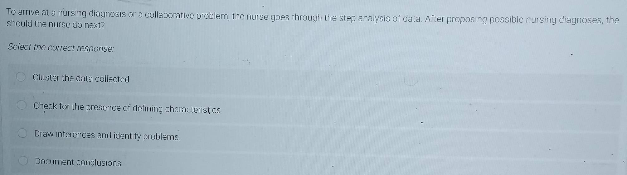 To arrive at a nursing diagnosis or a collaborative problem, the nurse goes through the step analysis of data. After proposing possible nursing diagnoses, the
should the nurse do next?
Select the correct response:
Cluster the data collected
Check for the presence of defining characteristics
Draw inferences and identify problems.
Document conclusions