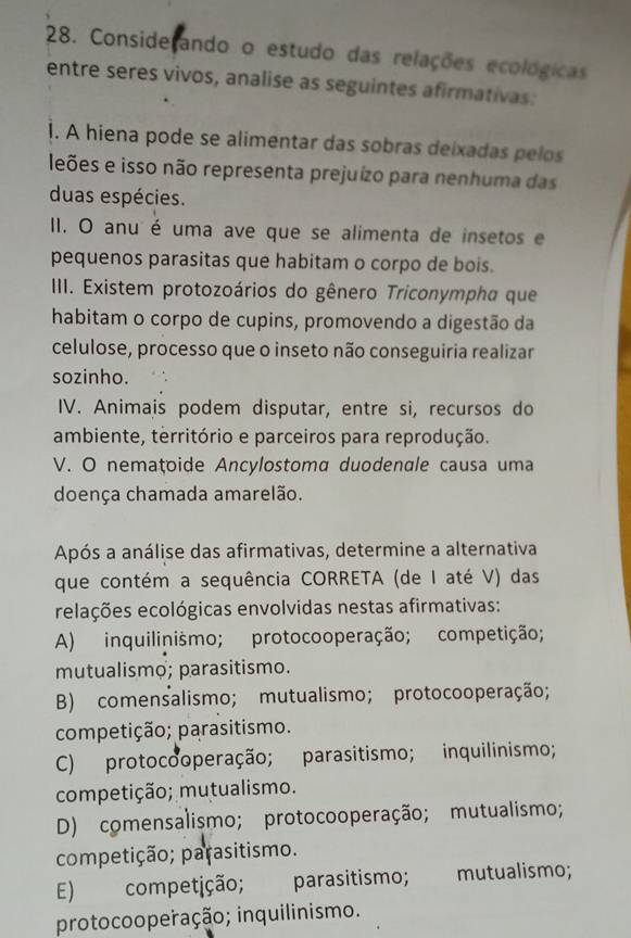 Conside ando o estudo das relações ecológicas
entre seres vivos, analise as seguintes afirmativas:
1. A hiena pode se alimentar das sobras deixadas pelos
leões e isso não representa prejuízo para nenhuma das
duas espécies.
I. O anu é uma ave que se alimenta de insetos e
pequenos parasitas que habitam o corpo de bois.
III. Existem protozoários do gênero Triconympha que
habitam o corpo de cupins, promovendo a digestão da
celulose, processo que o inseto não conseguiria realizar
sozinho.
IV. Animais podem disputar, entre si, recursos do
ambiente, território e parceiros para reprodução.
V. O nemaţoide Ancylostoma duodenale causa uma
doença chamada amarelão.
Após a análise das afirmativas, determine a alternativa
que contém a sequência CORRETA (de I até V) das
relações ecológicas envolvidas nestas afirmativas:
A) inquilinismo; protocooperação; competição;
mutualismo; parasitismo.
B) comensalismo; mutualismo; protocooperação;
competição; parasitismo.
C) protocooperação; parasitismo; inquilinismo;
competição; mutualismo.
D) comensalismo; protocooperação; mutualismo;
competição; parasitismo.
E) competição; parasitismo; mutualismo;
protocooperação; inquilinismo.