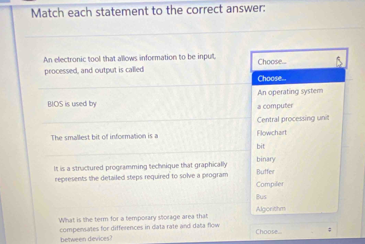 Match each statement to the correct answer:
An electronic tool that allows information to be input, Choose...
processed, and output is called
Choose...
An operating system
BIOS is used by
a computer
Central processing unit
The smallest bit of information is a Flowchart
bit
binary
It is a structured programming technique that graphically Buffer
represents the detailed steps required to solve a program
Compiler
Bus
Algorithm
What is the term for a temporary storage area that
compensates for differences in data rate and data flow Choose... ;
between devices?