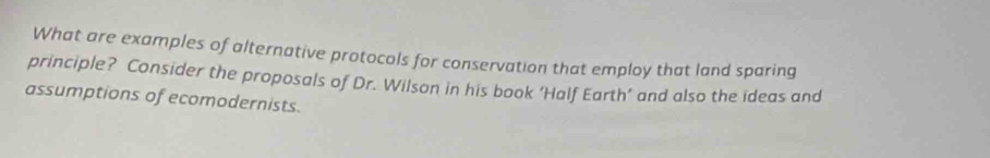 What are examples of alternative protocols for conservation that employ that land sparing 
principle? Consider the proposals of Dr. Wilson in his book ‘Half Earth’ and also the ideas and 
assumptions of ecomodernists.