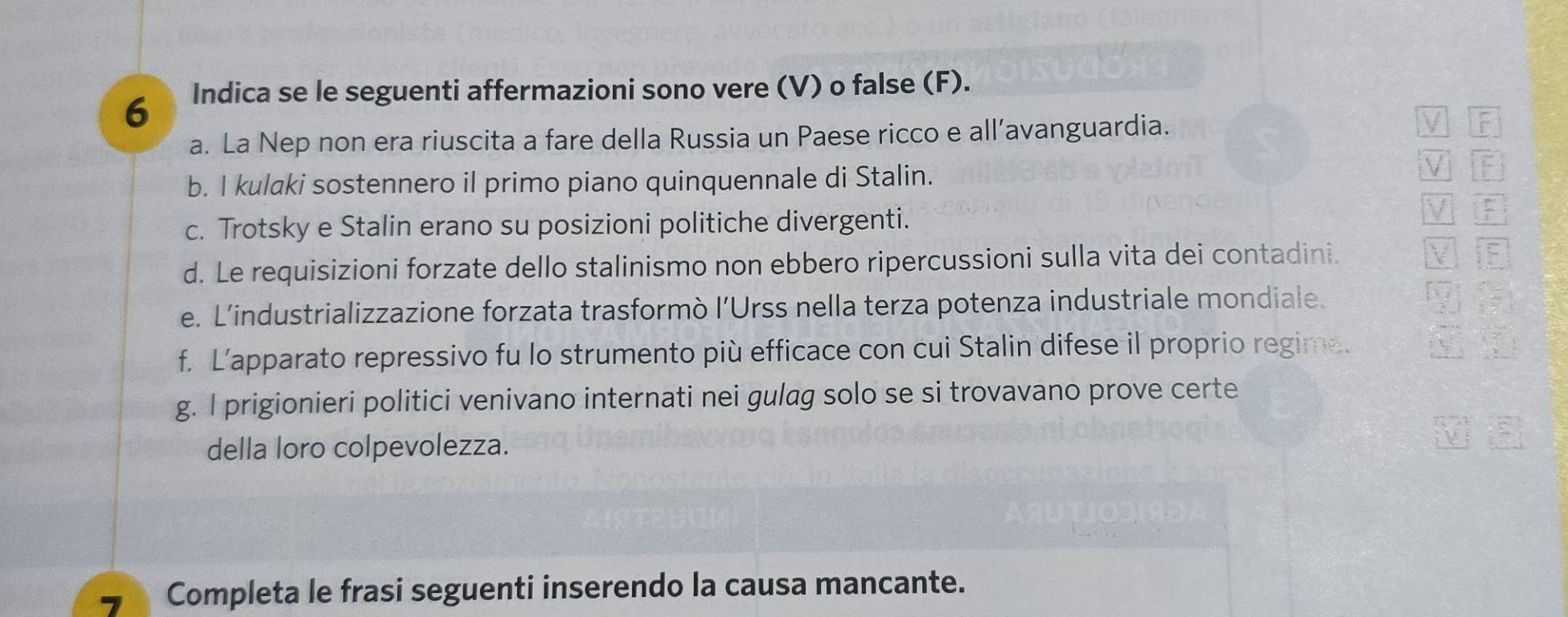 Indica se le seguenti affermazioni sono vere (V) o false (F). 
a. La Nep non era riuscita a fare della Russia un Paese ricco e all’avanguardia. F 
b. I kulaki sostennero il primo piano quinquennale di Stalin. 
V 
c. Trotsky e Stalin erano su posizioni politiche divergenti. 
F 
d. Le requisizioni forzate dello stalinismo non ebbero ripercussioni sulla vita dei contadini. 
i F 
e. L’industrializzazione forzata trasformò l’Urss nella terza potenza industriale mondiale. 
f. L’apparato repressivo fu lo strumento più efficace con cui Stalin difese il proprio regime. 
g. I prigionieri politici venivano internati nei gulag solo se si trovavano prove certe 
della loro colpevolezza. 
7 Completa le frasi seguenti inserendo la causa mancante.