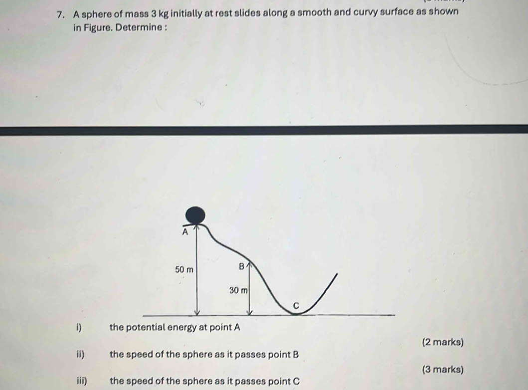 A sphere of mass 3 kg initially at rest slides along a smooth and curvy surface as shown 
in Figure. Determine : 
i) the potential energy at point A
(2 marks) 
ii) the speed of the sphere as it passes point B
(3 marks) 
iii) the speed of the sphere as it passes point C