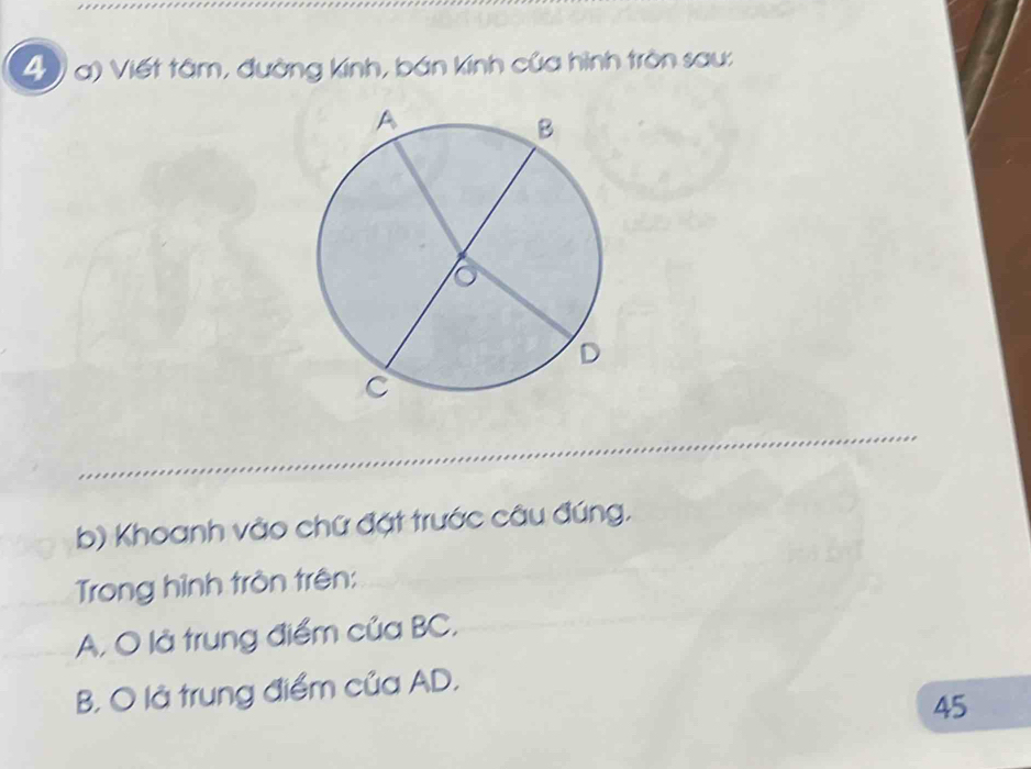 () a) Viết tâm, đường kính, bán kính của hình tròn sau: 
b) Khoanh vào chữ đặt trước câu đúng. 
Trong hình tròn trên: 
A. O là trung điểm của BC, 
B. O là trung điểm của AD.
45