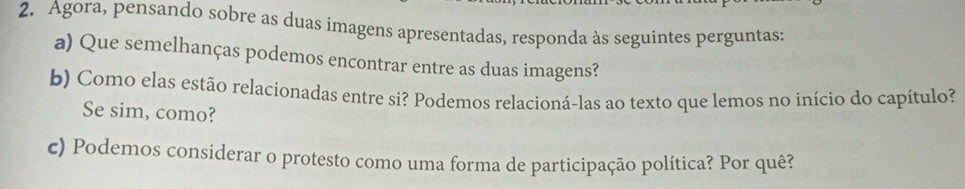 Agora, pensando sobre as duas imagens apresentadas, responda às seguintes perguntas: 
a) Que semelhanças podemos encontrar entre as duas imagens? 
b) Como elas estão relacionadas entre si? Podemos relacioná-las ao texto que lemos no início do capítulo? 
Se sim, como? 
c) Podemos considerar o protesto como uma forma de participação política? Por quê?