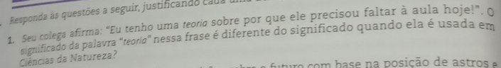 Responda às questões a seguir, justificando cadaa 
1. Seu colega afirma: “Eu tenho uma teora sobre por que ele precisou faltar à aula hoje!”. O 
significado da palavra "teoriσ” nessa frase é diferente do significado quando ela é usada em 
Ciências da Natureza? 
uturo com base na posição de astros