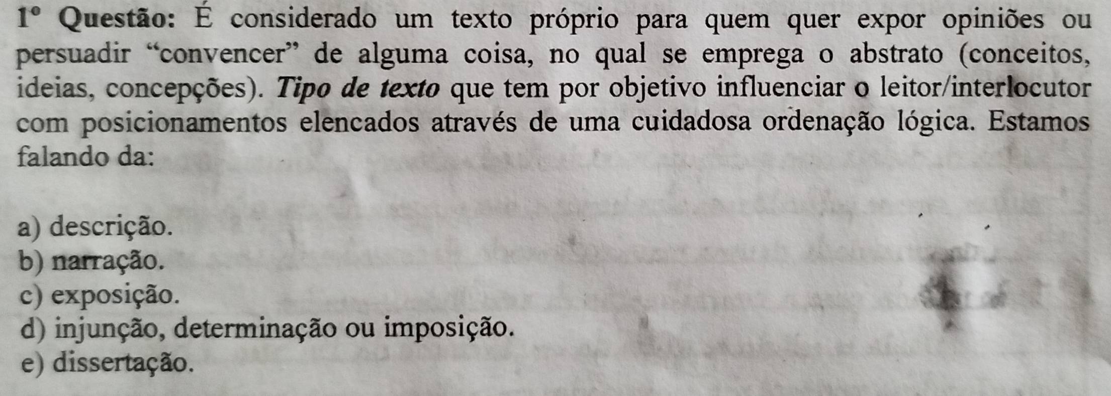 1° Questão: É considerado um texto próprio para quem quer expor opiniões ou
persuadir “convencer” de alguma coisa, no qual se emprega o abstrato (conceitos,
ideias, concepções). Tipo de texto que tem por objetivo influenciar o leitor/interlocutor
com posicionamentos elencados através de uma cuidadosa ordenação lógica. Estamos
falando da:
a) descrição.
b) narração.
c) exposição.
d) injunção, determinação ou imposição.
e) dissertação.