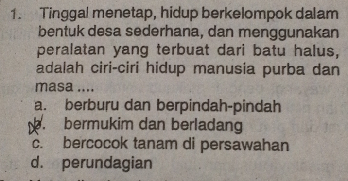 Tinggal menetap, hidup berkelompok dalam
bentuk desa sederhana, dan menggunakan
peralatan yang terbuat dari batu halus,
adalah ciri-ciri hidup manusia purba dan
masa ....
a. berburu dan berpindah-pindah. bermukim dan berladang
c. bercocok tanam di persawahan
d. perundagian