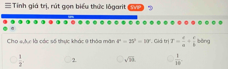 ≡ Tính giá trị, rút gọn biểu thức lôgarit (SVP
58%
Cho a, b, c là các số thực khác 0 thỏa mãn 4^a=25^b=10^c. Giá trị T= c/a + c/b  bǎng
 1/2 .
2.
sqrt(10).
 1/10 .