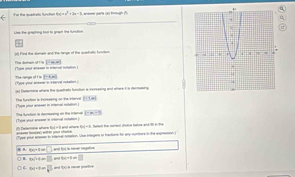 For the quadratic function f(x)=x^2+2x-3 , answer parts (a) through (f). 
Use the graphing tool to graph the function.
(d) Find the domain and the range of the quadratic function.
The domain of f is (-∈fty ,∈fty )
(Type your answer in interval notation.)
The range of f is [-4,∈fty ). 
(Type your answer in interval notation.) 
(e) Determine where the quadratic function is increasing and where it is decreasing.
The function is increasing on the interval overline (-1,∈fty ). 
(Type your answer in interval notation.)
The function is decreasing on the interval (-∈fty ,-1). 
(Type your answer in interval notation.)
(f) Determine where f(x)>0 and where f(x)<0</tex> . Select the correct choice below and fill in the
answer box(es) within your choice.
(Type your answer in interval notation. Use integers or fractions for any numbers in the expression.) 
⑥ A. f(x)>0 on □ , and f(x) is never negative
B. f(x)>0 on □ , and f(x)<0</tex> on □
C. f(x)<0on</tex> □ , and f(x) is never positive