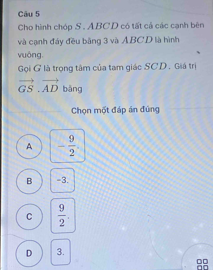 Cho hình chóp S . ABCD có tất cá các cạnh bên
và cạnh đáy đều bằng 3 và ABCD là hình
vuông.
Gọi G là trọng tâm của tam giác SCD . Giá trị
vector GS.vector AD bằng
Chọn một đáp án đúng
A - 9/2 .
B -3.
C  9/2 .
D 3.