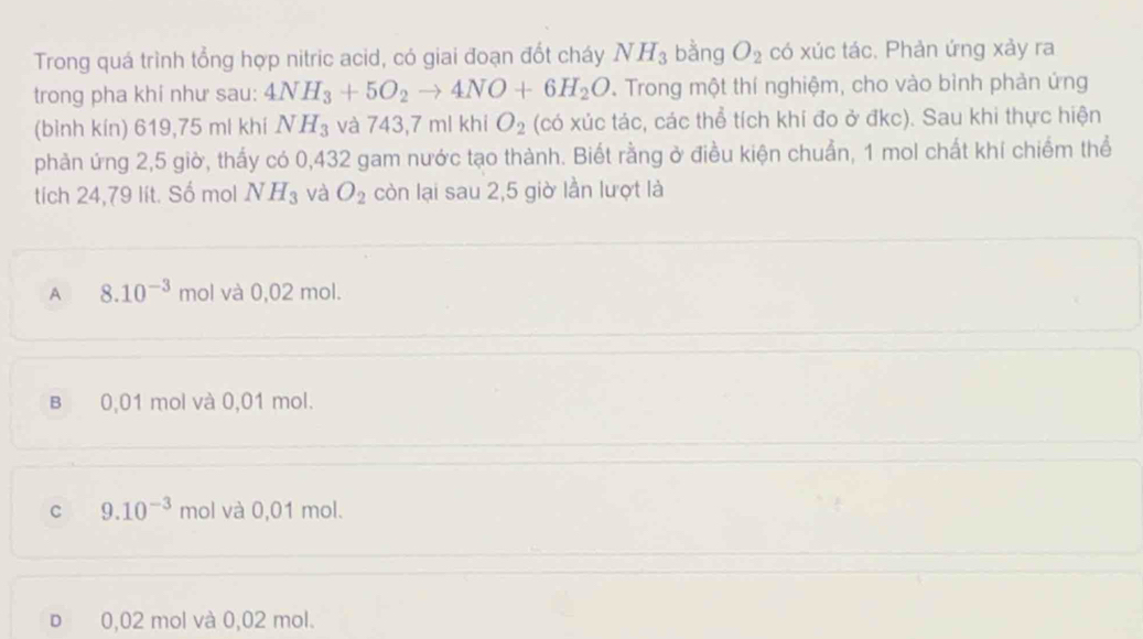 Trong quá trình tổng hợp nitric acid, có giai đoạn đốt cháy NH_3 bằng O_2 có xúc tác. Phản ứng xảy ra
trong pha khi như sau: 4NH_3+5O_2to 4NO+6H_2O. Trong một thí nghiệm, cho vào bình phản ứng
(bình kín) 619,75 ml khí NH_3 và 743,7mlkhiO_2 (có xúc tác, các thể tích khí đo ở đkc). Sau khi thực hiện
phản ứng 2,5 giờ, thấy có 0,432 gam nước tạo thành. Biết rằng ở điều kiện chuẩn, 1 mol chất khí chiếm thể
tích 24,79 lít. Số mol NH_3 và O_2 còn lại sau 2,5 giờ lần lượt là
A 8.10^(-3) mol và 0,02 mol.
B 0,01 mol và 0,01 mol.
C 9.10^(-3) mol và 0,01 mol.
D 0,02 mol và 0,02 mol.