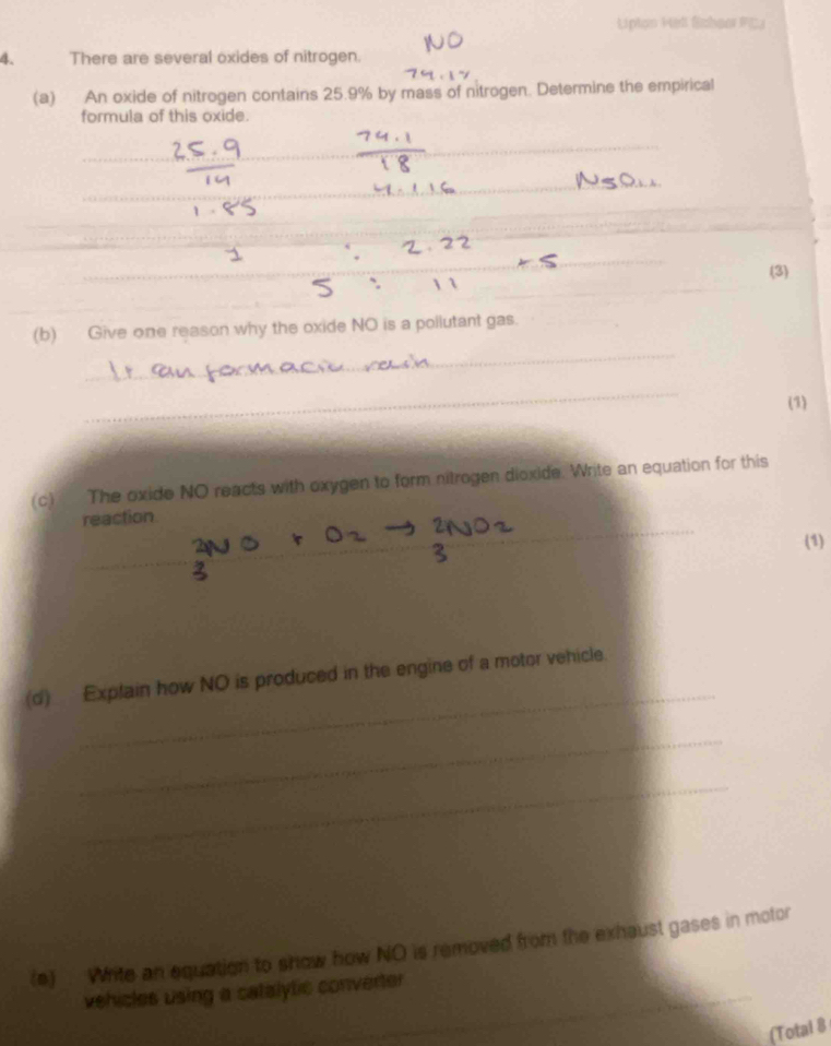 Lipton Hell Schaor FC3 
4. There are several oxides of nitrogen. 
(a) An oxide of nitrogen contains 25.9% by mass of nitrogen. Determine the empirical 
formula of this oxide. 
_ 
_ 
_ 
_ 
_ 
_ 
_ 
_ 
_ 
_ 
_ 
_ 
_ 
_ 
_ 
(3) 
_ 
_ 
(b) Give one reason why the oxide NO is a pollutant gas. 
_ 
(1) 
(c) The oxide NO reacts with oxygen to form nitrogen dioxide. Write an equation for this 
_ 
reaction 
_ 
(1) 
_ 
(d) Explain how NO is produced in the engine of a motor vehicle. 
_ 
_ 
(e) . Write an equation to show how NO is removed from the exhaust gases in motor 
vehicles using a catalytic converter 
(Total 8