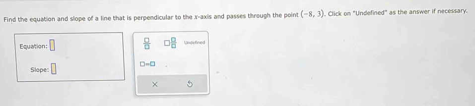 Find the equation and slope of a line that is perpendicular to the x-axis and passes through the point (-8,3) , Click on "Undefined" as the answer if necessary. 
Equation: □  □ /□   □  □ /□   Undefined 
Slope: □
□ =□
×