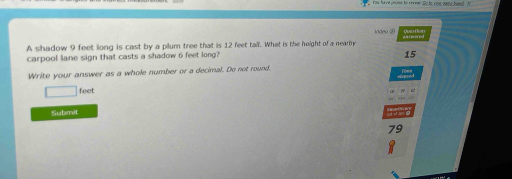 You have prizes to reveal! Go to your game board, X 
Video ⑥ Questions 
answered 
A shadow 9 feet long is cast by a plum tree that is 12 feet tall. What is the height of a nearby 
carpool lane sign that casts a shadow 6 feet long?
15
Write your answer as a whole number or a decimal. Do not round. 
Time 
elapsed
□ feet
02
STC 
Submit 
19