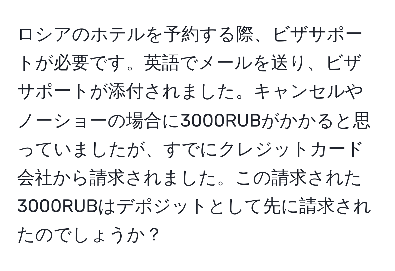 ロシアのホテルを予約する際、ビザサポートが必要です。英語でメールを送り、ビザサポートが添付されました。キャンセルやノーショーの場合に3000RUBがかかると思っていましたが、すでにクレジットカード会社から請求されました。この請求された3000RUBはデポジットとして先に請求されたのでしょうか？