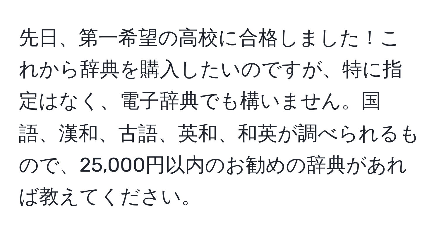 先日、第一希望の高校に合格しました！これから辞典を購入したいのですが、特に指定はなく、電子辞典でも構いません。国語、漢和、古語、英和、和英が調べられるもので、25,000円以内のお勧めの辞典があれば教えてください。