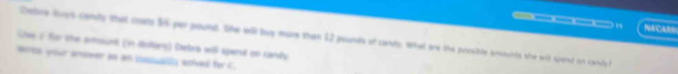 — — 14 NACARR 
Debore tuys candly that coste $6 per pound. She will loy more than 12 pounds of cands. What are the possible amounts she wit spend on candy? 
Gise c for the amount (in dolians) Debre will spent on cents 
worte your anweer as an usssualty solved for C.