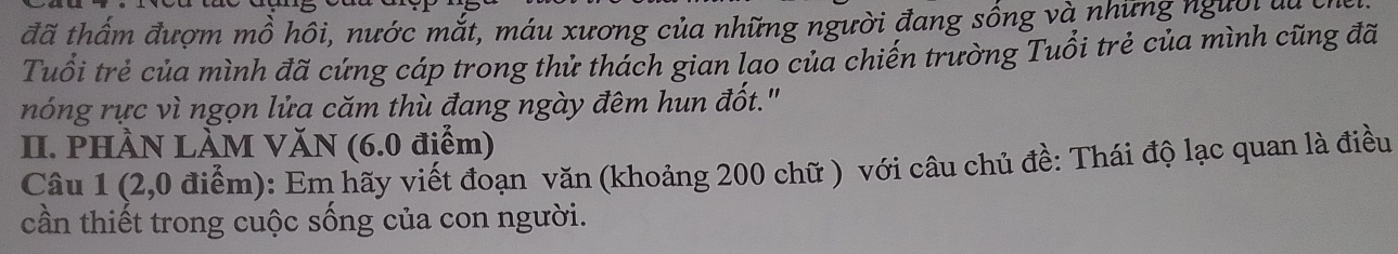 đã thầm đượm mồ hôi, nước mắt, máu xương của những người đang sống và những người đa c 
Tuổi trẻ của mình đã cứng cáp trong thử thách gian lao của chiến trường Tuổi trẻ của mình cũng đã 
nóng rực vì ngọn lửa căm thù đang ngày đêm hun đốt." 
II. PHÀN LÀM VăN (6.0 điểm) 
Câu 1 (2,0 điểm): Em hãy viết đoạn văn (khoảng 200 chữ ) với câu chủ đề: Thái độ lạc quan là điều 
cần thiết trong cuộc sống của con người.