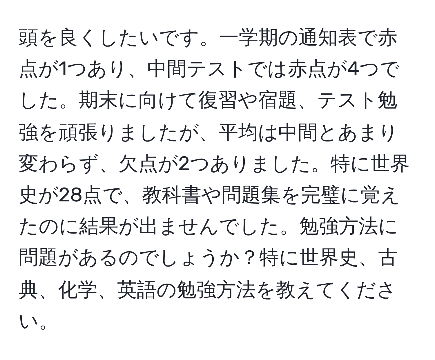 頭を良くしたいです。一学期の通知表で赤点が1つあり、中間テストでは赤点が4つでした。期末に向けて復習や宿題、テスト勉強を頑張りましたが、平均は中間とあまり変わらず、欠点が2つありました。特に世界史が28点で、教科書や問題集を完璧に覚えたのに結果が出ませんでした。勉強方法に問題があるのでしょうか？特に世界史、古典、化学、英語の勉強方法を教えてください。