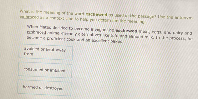 What is the meaning of the word eschewed as used in the passage? Use the antonym
embraced as a context clue to help you determine the meaning.
When Mateo decided to become a vegan, he eschewed meat, eggs, and dairy and
embraced animal-friendly alternatives like tofu and almond milk. In the process, he
became a proficient cook and an excellent baker.
avoided or kept away
from
consumed or imbibed
harmed or destroyed