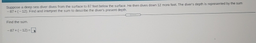 Suppose a deep sea diver dives from the surface to 87 feet below the surface. He then dives down 12 more feet. The diver's depth is represented by the sum
-87+(-12). Find aind interpret the sum to desoribe the diver's present depth.
Find the sum.
-87+(-12)=