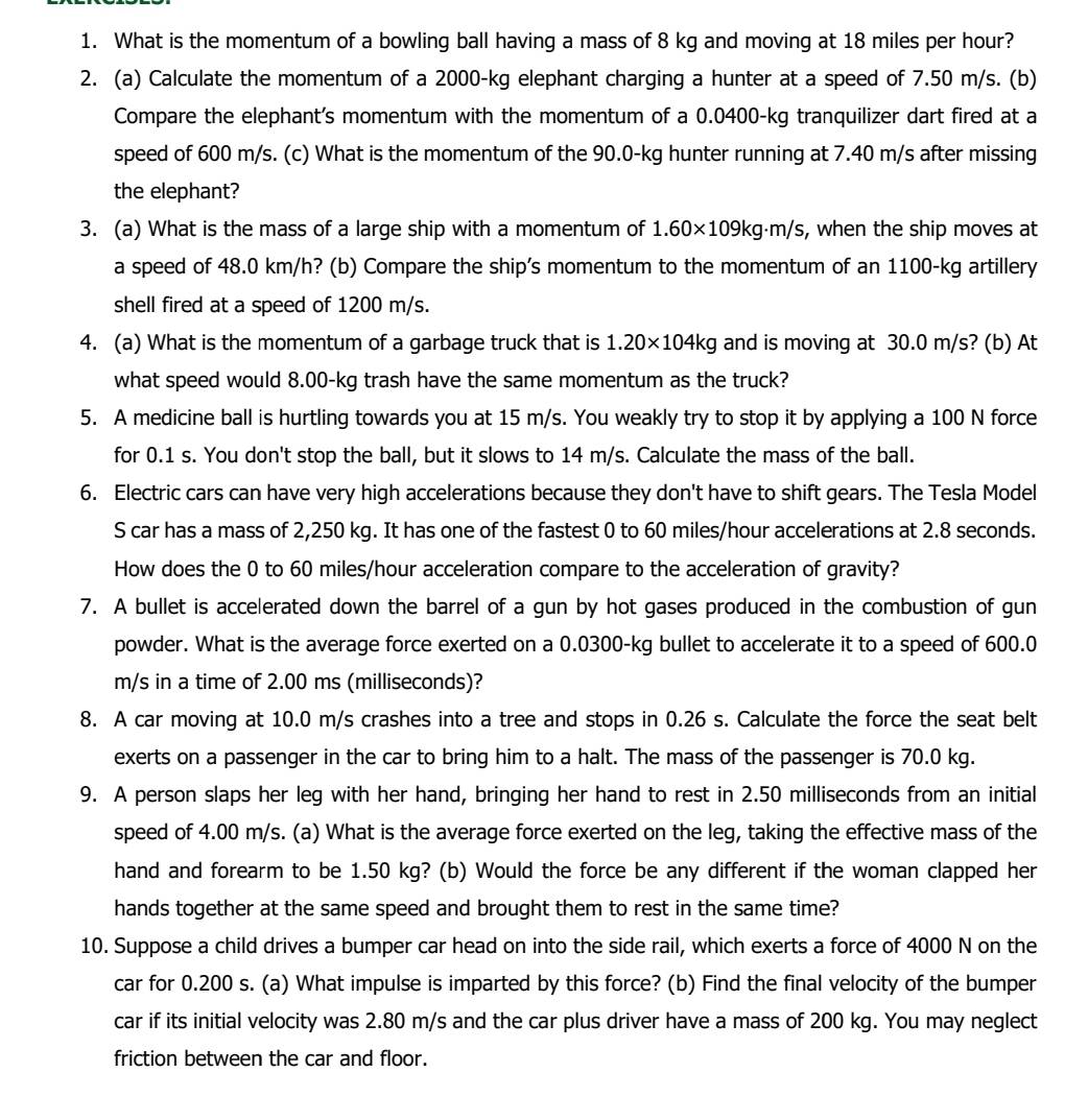 What is the momentum of a bowling ball having a mass of 8 kg and moving at 18 miles per hour?
2. (a) Calculate the momentum of a 2000-kg elephant charging a hunter at a speed of 7.50 m/s. (b)
Compare the elephant's momentum with the momentum of a 0.0400-kg tranquilizer dart fired at a
speed of 600 m/s. (c) What is the momentum of the 90.0-kg hunter running at 7.40 m/s after missing
the elephant?
3. (a) What is the mass of a large ship with a momentum of 1.60* 109kg· m/s , when the ship moves at
a speed of 48.0 km/h? (b) Compare the ship's momentum to the momentum of an 1100-kg artillery
shell fired at a speed of 1200 m/s.
4. (a) What is the momentum of a garbage truck that is 1.20* 104kg and is moving at 30.0 m/s? (b) At
what speed would 8.00-kg trash have the same momentum as the truck?
5. A medicine ball is hurtling towards you at 15 m/s. You weakly try to stop it by applying a 100 N force
for 0.1 s. You don't stop the ball, but it slows to 14 m/s. Calculate the mass of the ball.
6. Electric cars can have very high accelerations because they don't have to shift gears. The Tesla Model
S car has a mass of 2,250 kg. It has one of the fastest 0 to 60 miles/hour accelerations at 2.8 seconds.
How does the 0 to 60 miles/hour acceleration compare to the acceleration of gravity?
7. A bullet is accelerated down the barrel of a gun by hot gases produced in the combustion of gun
powder. What is the average force exerted on a 0.0300-kg bullet to accelerate it to a speed of 600.0
m/s in a time of 2.00 ms (milliseconds)?
8. A car moving at 10.0 m/s crashes into a tree and stops in 0.26 s. Calculate the force the seat belt
exerts on a passenger in the car to bring him to a halt. The mass of the passenger is 70.0 kg.
9. A person slaps her leg with her hand, bringing her hand to rest in 2.50 milliseconds from an initial
speed of 4.00 m/s. (a) What is the average force exerted on the leg, taking the effective mass of the
hand and forearm to be 1.50 kg? (b) Would the force be any different if the woman clapped her
hands together at the same speed and brought them to rest in the same time?
10. Suppose a child drives a bumper car head on into the side rail, which exerts a force of 4000 N on the
car for 0.200 s. (a) What impulse is imparted by this force? (b) Find the final velocity of the bumper
car if its initial velocity was 2.80 m/s and the car plus driver have a mass of 200 kg. You may neglect
friction between the car and floor.