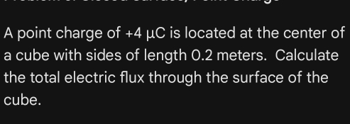 A point charge of +4 μC is located at the center of 
a cube with sides of length 0.2 meters. Calculate 
the total electric flux through the surface of the 
cube.