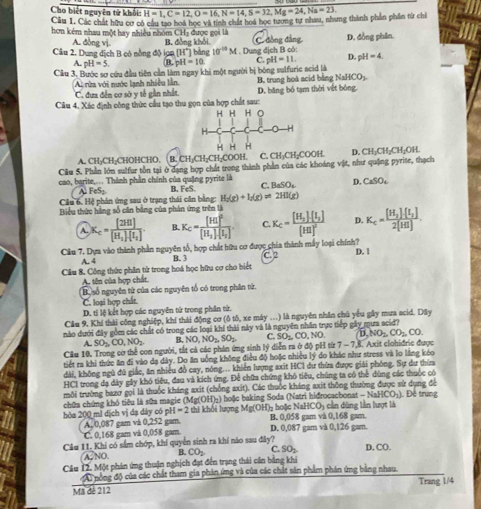 Cho biết nguyên tử khối: H=1,C=12,O=16,N=14,S=32,Mg=24,Na=23.
Câu 1. Các chất hữu cơ có cầu tạo hoá học và tính chất hoá học tương tự nhau, nhưng thành phần phân từ chi
hơn kém nhau một hay nhiều nhóm CH_2 được gọi là
A. đồng vị. B. đồng khối. C. đồng đẳng D. đồng phân.
Câu 2. Dung dịch B có nồng độ ion [H^+] bằng 10^(-10)M. Dung dịch B có:
A. pH=5. B. pH=10. C. pH=11. D. pH=4.
Câu 3. Bước sơ cứu đầu tiên cần làm ngay khi một người bị bóng sulfuric acid là
A rửa với nước lạnh nhiều lần. B. trung hoà acid bằng Na HCO_3.
C. đưa đến cơ sở y tế gần nhất. D. băng bó tạm thời vết bóng,
Câu 4. Xác định công thức cầu tạo thu gọn của hợp chất sau:
A. CH_3CH_2C CHOHCHO, B. CH_3CH_2CH_2COOH. C. CH_3CH_2COOH. D. CH_3CH_2CH_2OH.
Câu 5. Phần lớn sulfur tồn tại ở dạng hợp chất trong thành phần của các khoáng vật, như quặng pyrite, thạch
cao, barite,... Thành phần chính của quặng pyrite là
A FeS_2. B. FeS.
C. BaSO_4
D. CaSO_4
Câu 6. Hệ phản ứng sau ở trạng thái cân bằng: H_2(g)+I_2(g)leftharpoons 2HI(g)
Biểu thức hằng số cân bằng của phản ứng trên là
A. K_c=frac [2HI][H_2]· [I_2]. B. K_C=frac [HI]^2[H_2]· [I_2] C. K_C=frac [H_2]· [I_2][HI]^2 D. K_c=frac [H_2]· [I_2]2[HI].
Câu 7. Dựa vào thành phần nguyên tố, hợp chất hữu cơ được chia thành mấy loại chính?
A. 4 B. 3 C. 2 D. 1
Câu 8. Công thức phân tử trong hoá học hữu cơ cho biết
A. tên của hợp chất.
Bộ số nguyên tử của các nguyên tố có trong phân tử.
C. loại hợp chất.
D. tỉ lệ kết hợp các nguyên tử trong phân tử,
Câu 9. Khí thải công nghiệp, khí thải động cơ (ô tô, xe máy ...) là nguyên nhân chủ yếu gây mưa acid. Dãy
nào dưới đây gồm các chất có trong các loại khí thải này và là nguyên nhân trực tiếp gây mưa acid?
A. SO_2,CO,NO_2. B. NO,NO_2,SO_2. C. SO_2,CO,NO. D. NO_2,CO_2,CO.
Câu 10. Trong cờ thể con người, tất cả các phản ứng sinh lý diễn ra ở độ pH từ 7-7.8 Axit clohidric được
tiết ra khi thức ăn đi vào dạ dày. Do ăn uống không điều độ hoặc nhiều lý đo khác như stress và lo lằng kéo
dài, không ngủ đủ giấc, ăn nhiều đồ cay, nóng... khiến lượng axit HCI dự thừa được giải phóng. Sự dư thừa
HCI trong dạ dày gây khó tiêu, đau và kích ứng. Để chữa chứng khó tiêu, chúng ta có thể dùng các thuộc có
trôi trường bazơ gọi là thuốc kháng axit (chống axit). Các thuốc kháng axit thông thường được sử dụng để
chữa chứng khó tiêu là sữa magie (Mg(OH)_2) hoặc baking Soda (Natri hidrocacbonat -NaHCO_3) Đề trung
hòa 200 ml dịch vị đạ dày có pH =2 thì khối lượng Mg(OH)_2 hoệ cNaHCO_3 cần dùng lần lượt là
A. 0,087 gam và 0,252 gam. B. 0,058 gam và 0,168 gam.
C. 0,168 gam và 0,058 gam. D. 0,087 gam và 0,126 gam.
Câu 11. Khi có sắm chớp, khí quyển sinh ra khí nào sau đây? D. CO.
A NO.
B. CO_2.
C. SO_2.
Câu 12. Một phản ứng thuận nghịch đạt đến trạng thái cân bằng khi
A nồng độ của các chất tham gia phản ứng và của các chất sản phẩm phân ứng bằng nhau.
Trang 1/4
Mã đề 212