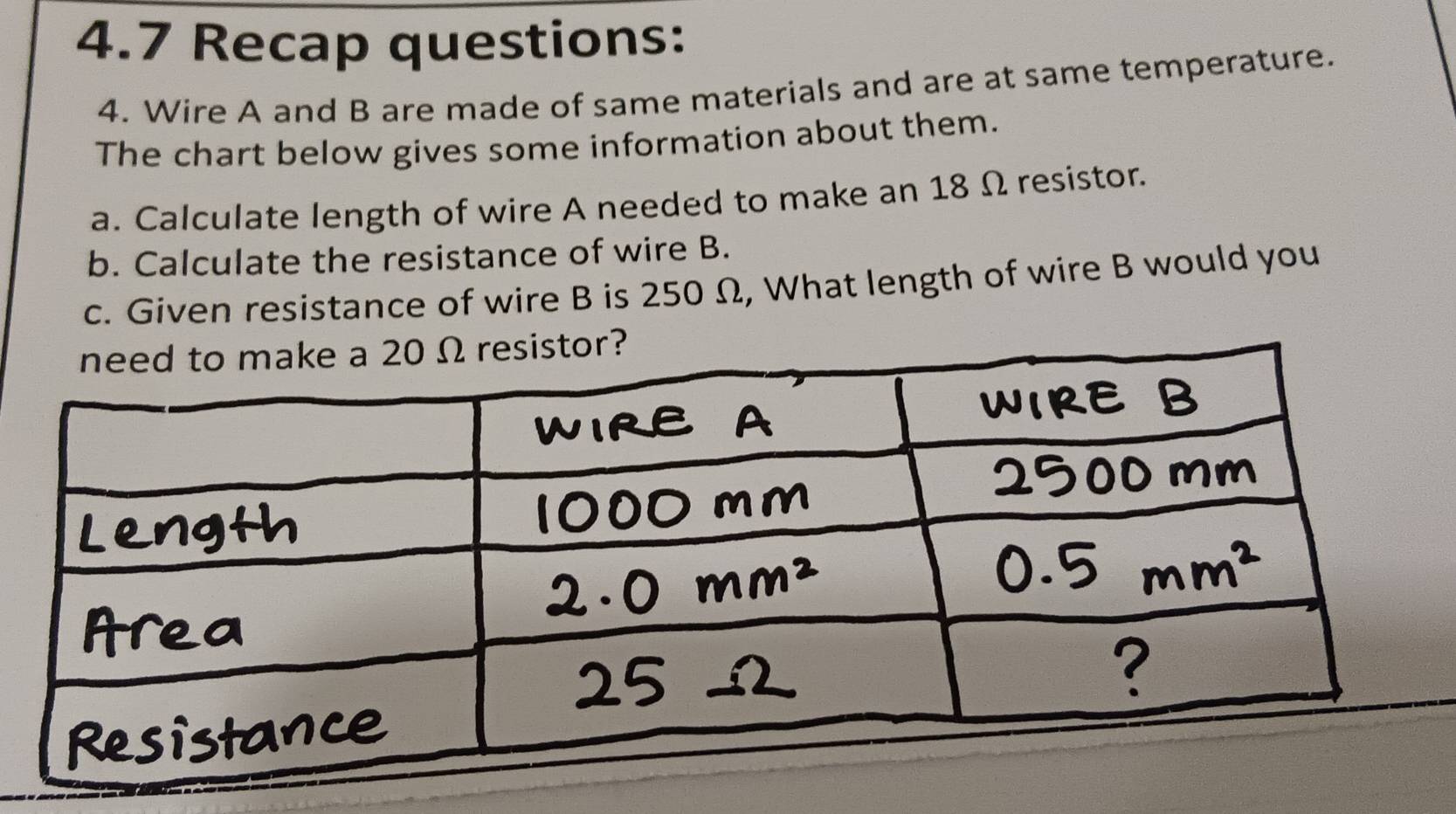 4.7 Recap questions: 
4. Wire A and B are made of same materials and are at same temperature. 
The chart below gives some information about them. 
a. Calculate length of wire A needed to make an 18 Ω resistor. 
b. Calculate the resistance of wire B. 
c. Given resistance of wire B is 250 Ω, What length of wire B would you