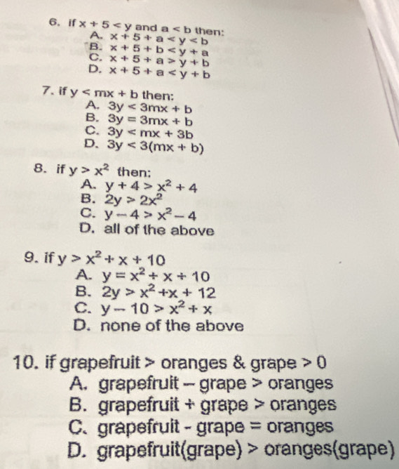 if x+5 and a then:
A.
B. x+5+a
x+5+b
C. x+5+a>y+b
D. x+5+a
7. if y then:
A. 3y<3mx+b
B. 3y=3mx+b
C. 3y
D. 3y<3(mx+b)
8. if y>x^2 then;
A. y+4>x^2+4
B. 2y>2x^2
C. y-4>x^2-4
D. all of the above
9. if y>x^2+x+10
A. y=x^2/ x/ 10
B. 2y>x^2+x+12
C. y-10>x^2+x
D. none of the above
10. if grapefruit > oranges & grape >0
A. grapefruit - grape > oranges
B. grapefruit + grape > oranges
C、grapefruit - grape = oranges
D. grapefruit(grape) > oranges(grape)