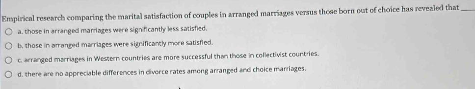 Empirical research comparing the marital satisfaction of couples in arranged marriages versus those born out of choice has revealed that_
a. those in arranged marriages were significantly less satisfied.
b. those in arranged marriages were significantly more satisfied.
c. arranged marriages in Western countries are more successful than those in collectivist countries.
d. there are no appreciable differences in divorce rates among arranged and choice marriages.