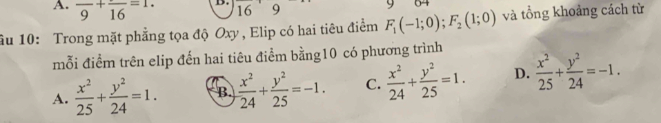 frac 9+frac 16=1. 9
16
âu 10: Trong mặt phẳng tọa độ Oxy , Elip có hai tiêu điểm F_1(-1;0); F_2(1;0) và tổng khoảng cách từ
mỗi điểm trên elip đến hai tiêu điểm bằng10 có phương trình
A.  x^2/25 + y^2/24 =1. B.  x^2/24 + y^2/25 =-1. C.  x^2/24 + y^2/25 =1. D.  x^2/25 + y^2/24 =-1.