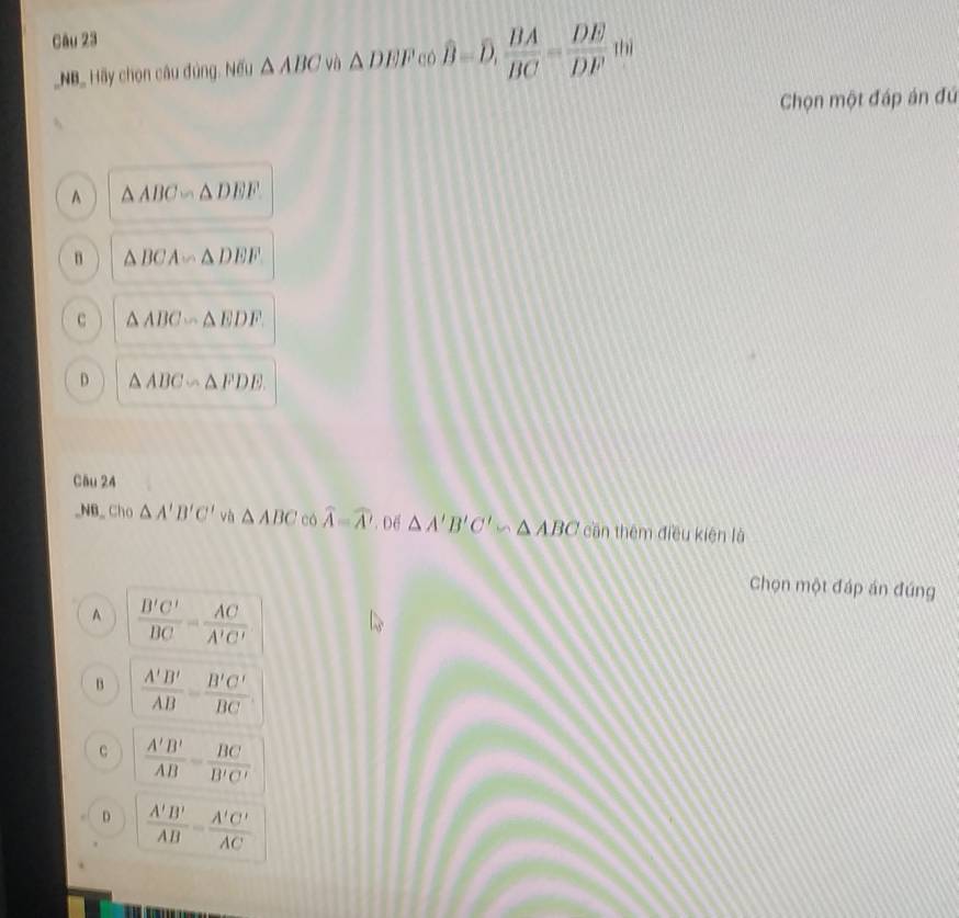 thì
_NB_ Hy chọn câu đùng. Nếu △ ABC và △ DEF có overline B=overline D,  BA/BC = DE/DF 
Chọn một đáp án đứ
A △ ABC∽ △ DEF
n △ BCA∽ △ DEF
C △ ABC∽ △ EDF
D △ ABC∽ △ FDE. 
Câu 24
_NB_ Cho △ A'B'C' và △ ABC có widehat A=widehat A'. Dể △ A'B'C' bn △ ABC cần thêm điều kiện là
Chọn một đáp án đúng
A  B'C'/BC = AC/A'C' 
B  A'B'/AB = B'C'/BC 
C  A'B'/AB = BC/B'C' 
D  A'B'/AB = A'C'/AC 