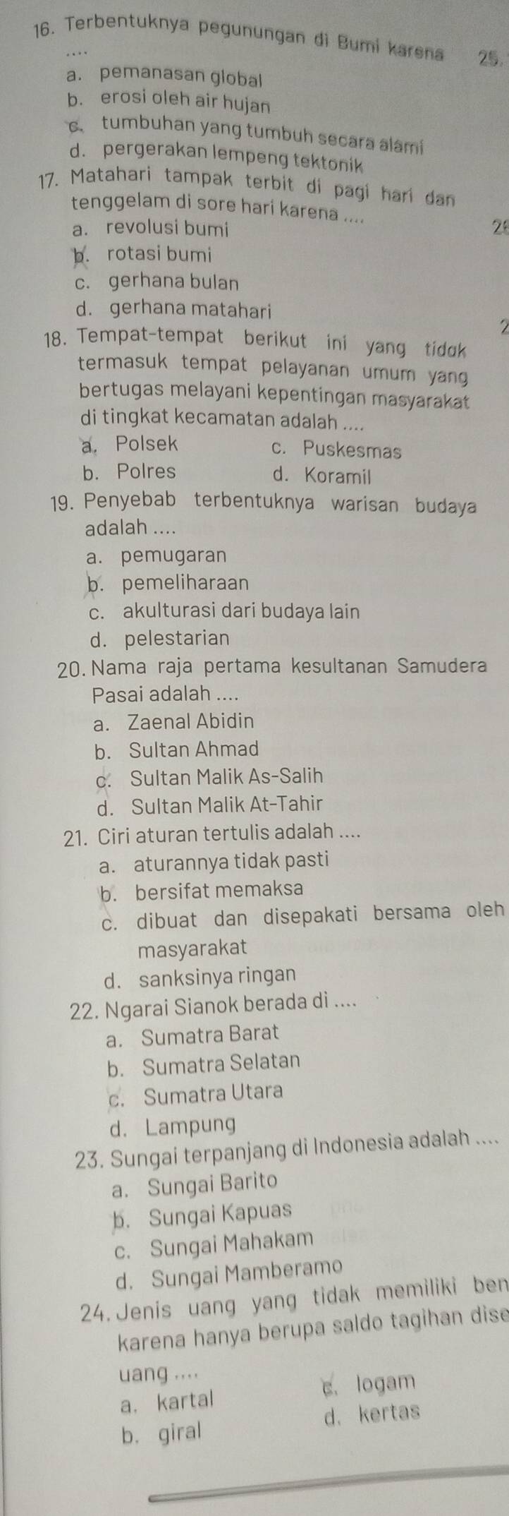 Terbentuknya pegunungan đi Bumi karena 25.
a. pemanasan global
b. erosi oleh air hujan
c tumbuhan yang tumbuh secara alami
d. pergerakan lempeng tektonik
17. Matahari tampak terbit di pagi hari dan
tenggelam di sore hari karena ....
a. revolusi bumi 2
b. rotasi bumi
c. gerhana bulan
d. gerhana matahari
18. Tempat-tempat berikut ini yang tidok
termasuk tempat pelayanan umum yang 
bertugas melayani kepentingan masyarakat
di tingkat kecamatan adalah ....
a. Polsek c. Puskesmas
b. Polres d. Koramil
19. Penyebab terbentuknya warisan budaya
adalah ....
a. pemugaran
b. pemeliharaan
c. akulturasi dari budaya lain
d. pelestarian
20. Nama raja pertama kesultanan Samudera
Pasai adalah ....
a. Zaenal Abidin
b. Sultan Ahmad
c. Sultan Malik As-Salih
d. Sultan Malik At-Tahir
21. Ciri aturan tertulis adalah ....
a. aturannya tidak pasti
b. bersifat memaksa
c. dibuat dan disepakati bersama oleh
masyarakat
d. sanksinya ringan
22. Ngarai Sianok berada di ....
a. Sumatra Barat
b. Sumatra Selatan
c. Sumatra Utara
d. Lampung
23. Sungai terpanjang di Indonesia adalah ....
a. Sungai Barito
b. Sungai Kapuas
c. Sungai Mahakam
d. Sungai Mamberamo
24. Jenis uang yang tidak memiliki ben
karena hanya berupa saldo tagihan dise
uang ....
a，kartal c. logam
b. giral d. kertas